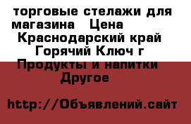  торговые стелажи для магазина › Цена ­ 2 500 - Краснодарский край, Горячий Ключ г. Продукты и напитки » Другое   